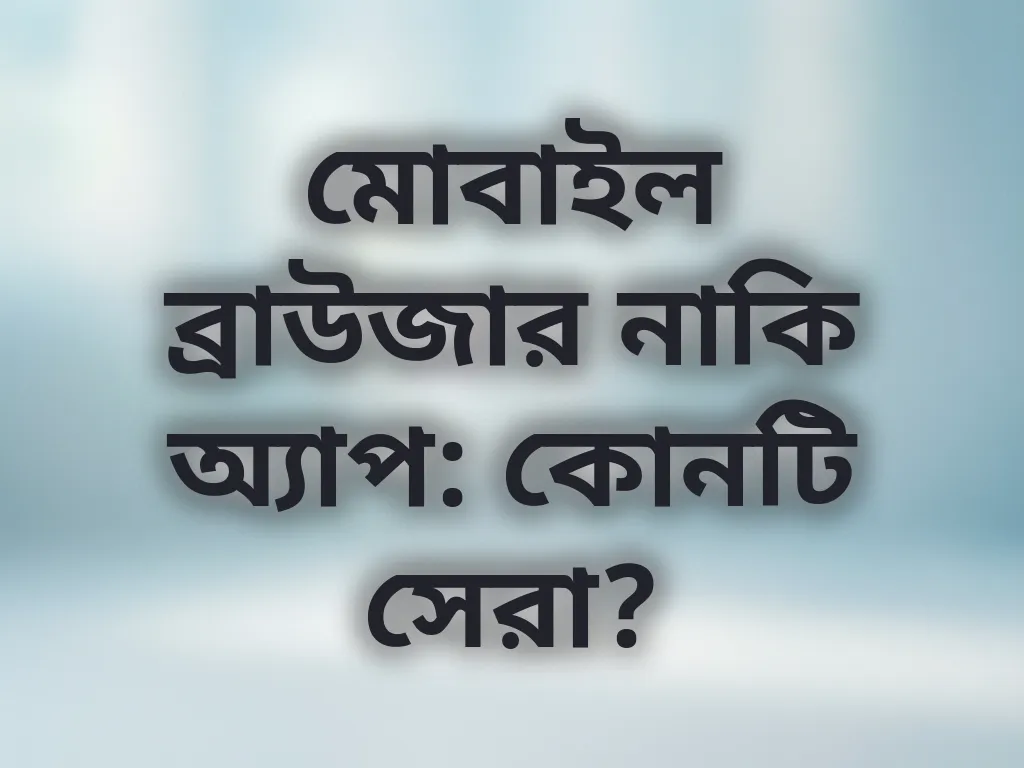 মোবাইল ব্রাউজার নাকি অ্যাপ: কোনটি সেরা?